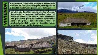La vivienda tradicional indígena, construida
en base de viejas tecnologías prehispánicas
y con los materiales propios del entorno.
La vivienda familiar consta de dos chozas:
dormitorio y cocina edificados con el
material básico, la tierra, que mezclada
con paja sirve para los adobes, apisonada
para el piso, con carrizo para el
anchacliado del techo o también para
levantar los poyos de descanso.
VIVIENDA
 