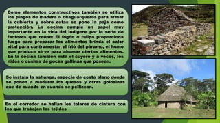 Como elementos constructivos también se utiliza
los pingos de madera o chaguarqueros para armar
la cubierta y sobre estas se pone la paja como
protección. La cocina cumple un papel muy
importante en la vida del indígena por la serie de
factores que reúne: El fogón o tullpa proporciona
fuego para preparar los alimentos brinda el calor
vital para contrarrestar el frió del páramo, el humo
que produce sirve para ahumar ciertos alimentos.
En la cocina también está el cuyero y a veces, los
nidos o cushas de pocas gallinas que poseen.
Se instala la ashunga, especie de cesto plano donde
se ponen a madurar los quesos y otras golosinas
que de cuando en cuando se pellizcan.
En el corredor se hallan los telares de cintura con
los que trabajan los tejidos
 