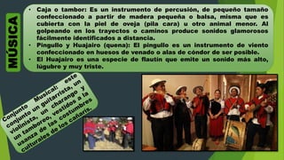 MÚSICA • Caja o tambor: Es un instrumento de percusión, de pequeño tamaño
confeccionado a partir de madera pequeña o balsa, misma que es
cubierta con la piel de oveja (pila cara) u otro animal menor. Al
golpeando en los trayectos o caminos produce sonidos glamorosos
fácilmente identificados a distancia.
• Pingullo y Huajairo (quena): El pingullo es un instrumento de viento
confeccionado en huesos de venado o alas de cóndor de ser posible.
• El Huajairo es una especie de flautín que emite un sonido más alto,
lúgubre y muy triste.
 