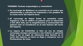 TURISMO: Turismo arqueológico y comunitario
 El cacicazgo de Molleturo se convirtió en el centro que
administraba y cobraba los impuestos a los pueblos de
la costa norte del imperio Inca.
 El cacicazgo de Hatun Cañar se renombró como
Ingapirca y ahí se edificó un palacio para la adoración
a Inti (dios Sol), por la magnificencia y suntuosidad del
palacio este se transformó en el más famoso del norte
del imperio.
 La laguna de Culebrillas si bien no era de ningún
cacicazgo (aunque pertenecía a los Cañaris en general)
llegó a ser un lugar de adoración muy famoso en el
norte del imperio, su fama se llegó a comparar con el
Pachacámac de Lima.
 