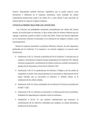 tumores. Desempeñan también funciones reguladoras que se puede expresar como
facilitación o inhibición de la respuesta inmunitaria, como resultado las células
cooperadoras proporcionan ayuda a las células B y a otras células T para reaccionar de
manera óptima en respuesta a algunos antígenos.
CITOCINAS PRODUCIDAS POR LOS LINFOCITOS
Las Citocinas son polipéptidos producidos principalmente por células del sistema
inmune. Su acción puede ser autocrina, es decir actúan sobre los mismos linfocitos que las
segregó, o paracrina, cuando su efecto es sobre otra célula. Tienen una función importante
en los mecanismos efectores involucrados en la eliminación de antígenos extraños, como
microorganismos.
Durante la respuesta inmunitaria se producen diferentes citocinas, las más importantes
producidas por los linfocitos T en respuesta a un estímulo antigénico se conocen como
interleucinas:
• Interleucina 2 (IL-2). Estimula la proliferación de los linfocitos T activados por un
antígeno e incrementa la respuesta inmune producida por los linfocitos TH. Además
estimula la generación y proliferación de células citotóxicas, también incrementa la
producción de anticuerpos a través de los linfocitos TH2.
• Interleucina 3 (IL-3). Es producida por los linfocitos T Helper y por las células de
Langerhans en la piel. Esta citocina promueve el crecimiento y diferenciación de las
Kneas linfoides que se convertirán en linfocitos T, también influye en la
maduración de las células cebadas.
• Interleucina 4 (IL-4). Factor estimulador de los linfocitos B. Favorece la producción
de IgG-1 e IgE.
• Interleucina 5 (IL-5). Estimula el crecimiento y la diferenciación de los eosinófilos,
dotándoles de capacidad para responder contra los helmintos.
• Interleucina 6 (IL-6). Es una protetna multifuncional que promueve la
transformación de los linfocitos estimulados por antígenos en células plasmáticas
productoras de anticuerpos.
 