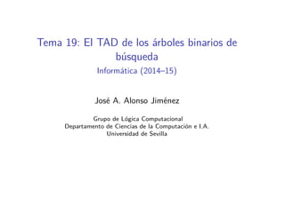 Tema 19: El TAD de los árboles binarios de
búsqueda
Informática (2014–15)
José A. Alonso Jiménez
Grupo de Lógica Computacional
Departamento de Ciencias de la Computación e I.A.
Universidad de Sevilla
 