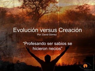 Evolución versus Creación “ Profesando ser sabios se hicieron necios” Por: David Gómez 