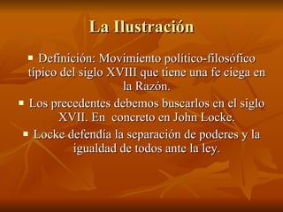 La Ilustración Definición: Movimiento político-filosófico típico del siglo XVIII que tiene una fe ciega en la Razón. Los precedentes debemos buscarlos en el siglo XVII. En  concreto en John Locke. Locke defendía la separación de poderes y la igualdad de todos ante la ley. 