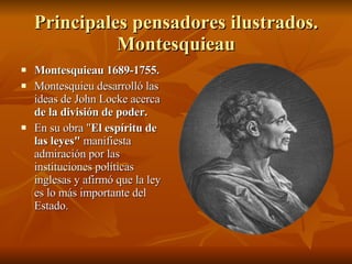 Principales pensadores ilustrados. Montesquieau Montesquieau 1689-1755. Montesquieu desarrolló las ideas de John Locke acerca  de la división de poder. En su obra " El espíritu de las leyes"  manifiesta admiración por las instituciones políticas inglesas y afirmó que la ley es lo más importante del Estado. 