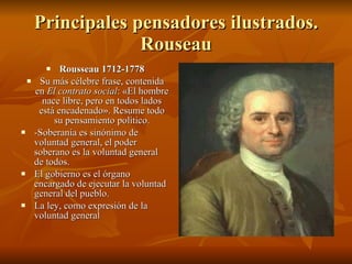Principales pensadores ilustrados. Rouseau Rousseau 1712-1778 Su más célebre frase, contenida en  El contrato social : «El hombre nace libre, pero en todos lados está encadenado». Resume todo su pensamiento político. -Soberanía es sinónimo de voluntad general, el poder soberano es la voluntad general de todos. El gobierno es el órgano encargado de ejecutar la voluntad general del pueblo. La ley, como expresión de la voluntad general 