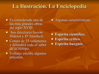 La Ilustración. La Enciclopedia Es considerada una de las más grandes obras del siglo XVIII . Sus directores fueron Diderot y D’Alembert. Consta de 35 volúmenes y difundirá todo el saber de su tiempo. Voltaire escribe algunos artículos. Algunas características: Espíritu científico. Espíritu crítico. Espíritu burgués  