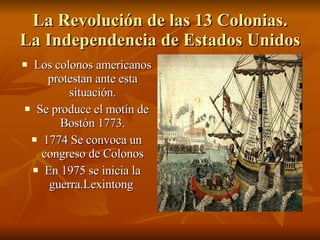 La Revolución de las 13 Colonias. La Independencia de Estados Unidos Los colonos americanos protestan ante esta situación. Se produce el motín de Bostón 1773. 1774 Se convoca un congreso de Colonos En 1975 se inicia la guerra.Lexintong  
