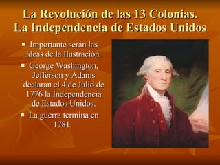 La Revolución de las 13 Colonias. La Independencia de Estados Unidos Importante serán las ideas de la Ilustración. George Washington, Jefferson y Adams declaran el 4 de Julio de 1776 la Independencia de Estados Unidos. La guerra termina en 1781.  