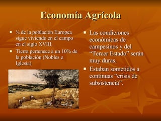 Economía Agrícola ¾ de la población Europea sigue viviendo en el campo en el siglo XVIII. Tierra pertenece a un 10% de la población (Nobles e Iglesia) Las condiciones económicas de campesinos y del “Tercer Estado” serán muy duras. Estaban sometidos a continuas “crisis de subsistencia”. 