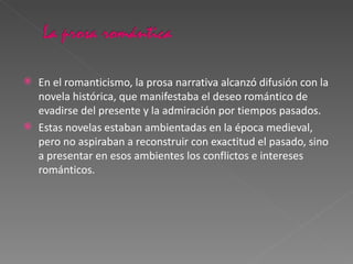 En el romanticismo, la prosa narrativa alcanzó difusión con la novela histórica, que manifestaba el deseo romántico de evadirse del presente y la admiración por tiempos pasados. Estas novelas estaban ambientadas en la época medieval, pero no aspiraban a reconstruir con exactitud el pasado, sino a presentar en esos ambientes los conflictos e intereses románticos. 