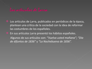 Los artículos de Larra, publicados en periódicos de la época, plantean una crítica de la sociedad con la idea de reformar las costumbres de los españoles. En sus artículos Larra presentó los hábitos españoles. Algunos de sus artículos son:  “Vuelva usted mañana”; “Día de difuntos de 1836”  y  “La Nochebuena de 1836”. 