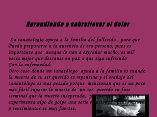 Aprendiendo a sobrellevar el dolor La tanatología apoya a la familia del fallecido , para que Pueda prepararse a la ausencia de esa persona, pues es importante que  aunque lo van a extrañar mucho, es mil  veces mejor que descanse en paz a que siga sufriendo  Con la enfermedad. Otro caso donde un tanatólogo  ayuda a la familia es cuando la muerte de su ser querido es repentina y el trabajo del tanantólogo es mas pesado porque  mencionan que es un poco mas fácil superar la muerte de  un ser  querido en fase terminal que la muerte inesperada,  ya que cuando alguien experimenta algo de golpe una serie emociones , pensamientos y sentimientos es muy fuertes. 
