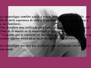 La tanatologia también ayuda a tratar casos de intento suicidio  con el  fin de darle esperanza de vida a la persona que intento suicidarse y  a sus familiares .  Una metáfora muy utilizada para tratar de explicarles a los niños el  Tema de la muerte en la tanatologia es la siguiente: “  el gusano que se convierte en mariposa, a si los niños comprenden que  cuando alguien muere no se va ni desaparece solo se transforma’’’ La tanatología nos dice que la muerte debe ser tratada con respeto y no  con miedo. 