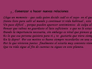 5.- Comenzar a hacer nuevas relaciones Llega un momento - que cada quien decide cuál es el suyo- en el que  Siente listo para salir al mundo y continuar ti vida habitual , este es  Un paso difícil  , porque pueden aparecer sentimientos  de culpa al  Pensar que talvez no guardaste el luto suficiente  o que no le estas  Dando la importancia necesaria, sin embargo es vital que pienses qué  Es lo que esa persona quisiera para ti ¿ te  gustaría que viera siempre  En la depre?  Por ese motivo es bueno siempre recordarloc on una sonrisa  Por lo que vivieron juntos  finalmente el estaría muy contento viendo Que tu vida sigue al fin de cuentas tu sigues en este planeta. 
