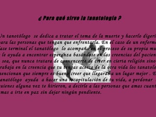 ¿ Para qué sirve la tanatología ? Un tanotólogo  se dedica a tratar el tema de la muerte y hacerlo digerible para las personas que tengan que enfrentarla. En el caso de un enfermo en  fase terminal el tanatólogo  lo acompaña en el proceso de su propia muerte y le ayuda a encontrar esperanza basándose en las creencias del paciente , o sea, que nunca tratara de convencerte de creer en cierta religión sino que trabaja en la creencia que tu tengas acerca de la otra vida los tanatologos mencionan que siempre es bueno creer que llegaras a un lugar mejor . El  tanatólogo  ayuda  a hacer una recapitulación de tu vida, a perdonar  a  quienes alguna vez te hirieron, a decirle a las personas que amas cuanto las amas a irte en paz sin dejar ningún pendiente. 