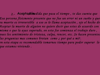 2.- Aceptación  A medida que pasa el tiempo , te das cuenta que  Esa persona físicmente presente que no fue un error ni un sueño y que  su muerte es irreversible  a eso se le llama aceptación , ojo el hecho de  Aceptar la muerte de alguien no quiere decir que estes de acuerdo con la misma o que la ayas superado, en esta fse comienza el trabajo duro ,  pues los sentimiento de tristeza, culpa, rencor, etc. Se hacen presentes y  las preguntas mas comunes brotan  como ¿ por qué a mi?. en esta etapa es recomendable tomarnos tiempo para poder superar  lo que estamos viviendo . 