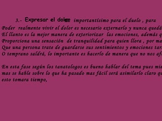 3.- Expresar el dolor Es  importantísimo para el duelo , para  Poder  realmente vivir el dolor es necesario externarlo y nunca quedártelo El llanto es la mejor manera de exteriorizar  las emociones, además que  Proporciona una sensación  de tranquilidad para quien llora , por mas  Que una persona trate de guardarse sus sentimientos y emociones tarde O temprano saldrá, lo importante es hacerlo de manera que no nos afecte. En esta fase según los tanatologos es bueno hablar del tema pues mientras  mas se hable sobre lo que ha pasado mas fácil será asimilarlo claro que  esto tomara tiempo,  