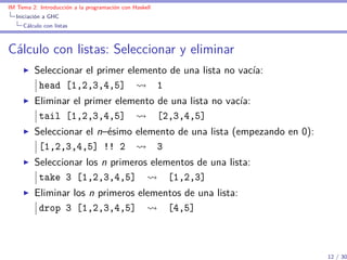 IM Tema 2: Introducción a la programación con Haskell
  Iniciación a GHC
     Cálculo con listas



Cálculo con listas: Seleccionar y eliminar
         Seleccionar el primer elemento de una lista no vacía:
          head [1,2,3,4,5]           1
         Eliminar el primer elemento de una lista no vacía:
          tail [1,2,3,4,5]           [2,3,4,5]
         Seleccionar el n–ésimo elemento de una lista (empezando en 0):
          [1,2,3,4,5] !! 2          3
         Seleccionar los n primeros elementos de una lista:
          take 3 [1,2,3,4,5]            [1,2,3]
         Eliminar los n primeros elementos de una lista:
          drop 3 [1,2,3,4,5]           [4,5]



                                                                          12 / 30
 