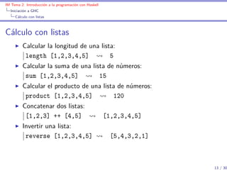 IM Tema 2: Introducción a la programación con Haskell
  Iniciación a GHC
     Cálculo con listas



Cálculo con listas
         Calcular la longitud de una lista:
          length [1,2,3,4,5]             5
         Calcular la suma de una lista de números:
          sum [1,2,3,4,5]           15
         Calcular el producto de una lista de números:
          product [1,2,3,4,5]            120
         Concatenar dos listas:
          [1,2,3] ++ [4,5]                              [1,2,3,4,5]
         Invertir una lista:
          reverse [1,2,3,4,5]                            [5,4,3,2,1]



                                                                       13 / 30
 