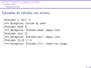 IM Tema 2: Introducción a la programación con Haskell
  Iniciación a GHC
     Cálculos con errores



Ejemplos de cálculos con errores
   Prelude> 1 `div` 0
   *** Exception: divide by zero
   Prelude> head []
   *** Exception: Prelude.head: empty list
   Prelude> tail []
   *** Exception: Prelude.tail: empty list
   Prelude> [2,3] !! 5
   *** Exception: Prelude.(!!): index too large




                                                        15 / 30
 
