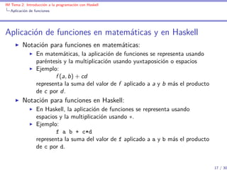 IM Tema 2: Introducción a la programación con Haskell
  Aplicación de funciones




Aplicación de funciones en matemáticas y en Haskell
         Notación para funciones en matemáticas:
                 En matemáticas, la aplicación de funciones se representa usando
                 paréntesis y la multiplicación usando yuxtaposición o espacios
                 Ejemplo:
                         f (a, b) + cd
                 representa la suma del valor de f aplicado a a y b más el producto
                 de c por d.
         Notación para funciones en Haskell:
                 En Haskell, la aplicación de funciones se representa usando
                 espacios y la multiplicación usando ∗.
                 Ejemplo:
                         f a b + c*d
                 representa la suma del valor de f aplicado a a y b más el producto
                 de c por d.


                                                                                      17 / 30
 