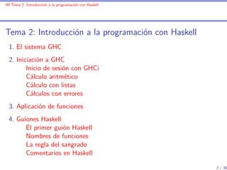 IM Tema 2: Introducción a la programación con Haskell




Tema 2: Introducción a la programación con Haskell
  1. El sistema GHC
  2. Iniciación a GHC
         Inicio de sesión con GHCi
         Cálculo aritmético
         Cálculo con listas
         Cálculos con errores
  3. Aplicación de funciones
  4. Guiones Haskell
        El primer guión Haskell
        Nombres de funciones
        La regla del sangrado
        Comentarios en Haskell

                                                        2 / 30
 