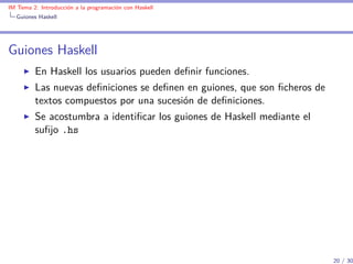IM Tema 2: Introducción a la programación con Haskell
  Guiones Haskell




Guiones Haskell
         En Haskell los usuarios pueden deﬁnir funciones.
         Las nuevas deﬁniciones se deﬁnen en guiones, que son ﬁcheros de
         textos compuestos por una sucesión de deﬁniciones.
         Se acostumbra a identiﬁcar los guiones de Haskell mediante el
         suﬁjo .hs




                                                                           20 / 30
 