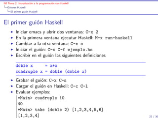IM Tema 2: Introducción a la programación con Haskell
  Guiones Haskell
     El primer guión Haskell



El primer guión Haskell
         Iniciar emacs y abrir dos ventanas: C-x 2
         En la primera ventana ejecutar Haskell: M-x run-haskell
         Cambiar a la otra ventana: C-x o
         Iniciar el guión: C-x C-f ejemplo.hs
         Escribir en el guión las siguientes deﬁniciones

         doble x     = x+x
         cuadruple x = doble (doble x)
         Grabar el guión: C-x C-s
         Cargar el guión en Haskell: C-c C-l
         Evaluar ejemplos:
          *Main> cuadruple 10
          40
          *Main> take (doble 2) [1,2,3,4,5,6]
          [1,2,3,4]                                                22 / 30
 
