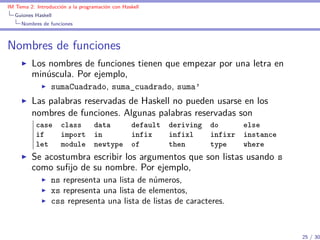 IM Tema 2: Introducción a la programación con Haskell
  Guiones Haskell
     Nombres de funciones



Nombres de funciones
         Los nombres de funciones tienen que empezar por una letra en
         minúscula. Por ejemplo,
                 sumaCuadrado, suma_cuadrado, suma’
         Las palabras reservadas de Haskell no pueden usarse en los
         nombres de funciones. Algunas palabras reservadas son
           case class             data    default deriving do     else
           if   import            in      infix   infixl   infixr instance
           let  module            newtype of      then     type   where
         Se acostumbra escribir los argumentos que son listas usando s
         como suﬁjo de su nombre. Por ejemplo,
                 ns representa una lista de números,
                 xs representa una lista de elementos,
                 css representa una lista de listas de caracteres.


                                                                             25 / 30
 