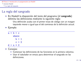 IM Tema 2: Introducción a la programación con Haskell
  Guiones Haskell
     La regla del sangrado



La regla del sangrado
         En Haskell la disposición del texto del programa (el sangrado)
         delimita las deﬁniciones mediante la siguiente regla:
                 Una deﬁnición acaba con el primer trozo de código con un margen
                 izquierdo menor o igual que el del comienzo de la deﬁnición actual.
         Ejemplo:

         a = b + c
             where
               b = 1
               c = 2
         d = a * 2
         Consejos:
                 Comenzar las deﬁniciones de las funciones en la primera columna.
                 Usar el tabulador en emacs para determinar el sangrado en las
                 deﬁniciones.
                                                                                       27 / 30
 