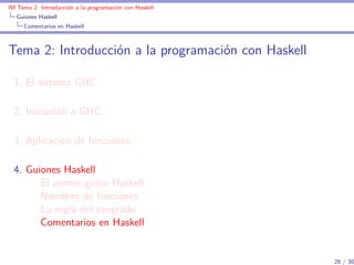 IM Tema 2: Introducción a la programación con Haskell
  Guiones Haskell
     Comentarios en Haskell



Tema 2: Introducción a la programación con Haskell

  1. El sistema GHC

  2. Iniciación a GHC

  3. Aplicación de funciones

  4. Guiones Haskell
        El primer guión Haskell
        Nombres de funciones
        La regla del sangrado
        Comentarios en Haskell


                                                        28 / 30
 