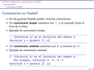 IM Tema 2: Introducción a la programación con Haskell
  Guiones Haskell
     Comentarios en Haskell



Comentarios en Haskell
         En los guiones Haskell pueden incluirse comentarios.
         Un comentario simple comienza con -- y se extiende hasta el
         ﬁnal de la línea.
         Ejemplo de comentario simple:

         -- (factorial n) es el factorial del número n.
         factorial n = product [1..n]
         Un comentario anidado comienza con {- y termina en -}
         Ejemplo de comentario anidado:

         {- (factorial n) es el factorial del número n.
            Por ejemplo, factorial 3 == 6 -}
         factorial n = product [1..n]
                                                                       29 / 30
 