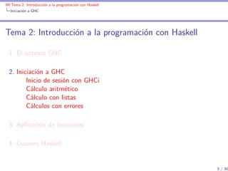 IM Tema 2: Introducción a la programación con Haskell
  Iniciación a GHC




Tema 2: Introducción a la programación con Haskell

  1. El sistema GHC

  2. Iniciación a GHC
         Inicio de sesión con GHCi
         Cálculo aritmético
         Cálculo con listas
         Cálculos con errores

  3. Aplicación de funciones

  4. Guiones Haskell


                                                        5 / 30
 
