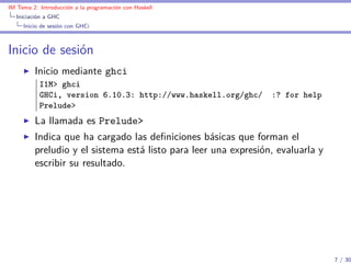 IM Tema 2: Introducción a la programación con Haskell
  Iniciación a GHC
     Inicio de sesión con GHCi



Inicio de sesión
         Inicio mediante ghci
           I1M> ghci
           GHCi, version 6.10.3: http://www.haskell.org/ghc/     :? for help
           Prelude>
         La llamada es Prelude>
         Indica que ha cargado las deﬁniciones básicas que forman el
         preludio y el sistema está listo para leer una expresión, evaluarla y
         escribir su resultado.




                                                                                 7 / 30
 