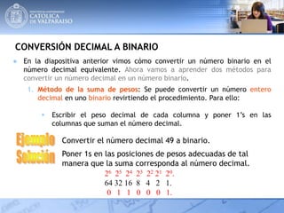 CONVERSIÓN DECIMAL A BINARIO
1. Método de la suma de pesos: Se puede convertir un número entero
decimal en uno binario revirtiendo el procedimiento. Para ello:
 Escribir el peso decimal de cada columna y poner 1’s en las
columnas que suman el número decimal.
Convertir el número decimal 49 a binario.
Poner 1s en las posiciones de pesos adecuadas de tal
manera que la suma corresponda al número decimal.
26 25 24 23 22 21 20.
64 32 16 8 4 2 1.
0 1 1 0 0 0 1.
● En la diapositiva anterior vimos cómo convertir un número binario en el
número decimal equivalente. Ahora vamos a aprender dos métodos para
convertir un número decimal en un número binario.
 