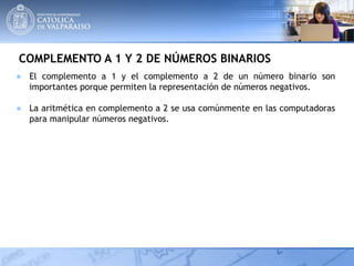 COMPLEMENTO A 1 Y 2 DE NÚMEROS BINARIOS
● El complemento a 1 y el complemento a 2 de un número binario son
importantes porque permiten la representación de números negativos.
● La aritmética en complemento a 2 se usa comúnmente en las computadoras
para manipular números negativos.
 