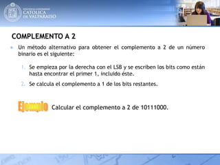 COMPLEMENTO A 2
● Un método alternativo para obtener el complemento a 2 de un número
binario es el siguiente:
1. Se empieza por la derecha con el LSB y se escriben los bits como están
hasta encontrar el primer 1, incluido éste.
2. Se calcula el complemento a 1 de los bits restantes.
Calcular el complemento a 2 de 10111000.
 