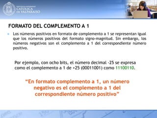 FORMATO DEL COMPLEMENTO A 1
● Los números positivos en formato de complemento a 1 se representan igual
que los números positivos del formato signo-magnitud. Sin embargo, los
números negativos son el complemento a 1 del correspondiente número
positivo.
Por ejemplo, con ocho bits, el número decimal -25 se expresa
como el complemento a 1 de +25 (00011001) como 11100110.
“En formato complemento a 1, un número
negativo es el complemento a 1 del
correspondiente número positivo”
 