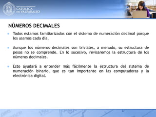 NÚMEROS DECIMALES
● Todos estamos familiarizados con el sistema de numeración decimal porque
los usamos cada día.
● Aunque los números decimales son triviales, a menudo, su estructura de
pesos no se comprende. En lo sucesivo, revisaremos la estructura de los
números decimales.
● Esto ayudará a entender más fácilmente la estructura del sistema de
numeración binario, que es tan importante en las computadoras y la
electrónica digital.
 