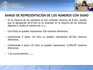 RANGO DE REPRESENTACIÓN DE LOS NÚMEROS CON SIGNO
● En la mayoría de los ejemplos se han utilizado números de 8 bits, puesto
que la agrupación de 8 bits es un estándar en la mayoría de los sistemas
digitales y recibe el nombre de byte.
● Con 8 bits se pueden representar 256 números diferentes.
● Combinando 2 bytes (16 bits) se pueden representar 65.536 números
diferentes.
● Combinando 4 bytes (32 bits) se pueden representar 4.295x109 números
diferentes.
● Y así sucesivamente …….
 