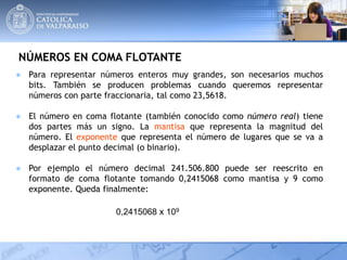 NÚMEROS EN COMA FLOTANTE
● Para representar números enteros muy grandes, son necesarios muchos
bits. También se producen problemas cuando queremos representar
números con parte fraccionaria, tal como 23,5618.
● El número en coma flotante (también conocido como número real) tiene
dos partes más un signo. La mantisa que representa la magnitud del
número. El exponente que representa el número de lugares que se va a
desplazar el punto decimal (o binario).
● Por ejemplo el número decimal 241.506.800 puede ser reescrito en
formato de coma flotante tomando 0,2415068 como mantisa y 9 como
exponente. Queda finalmente:
0,2415068 x 109
 