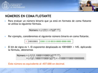 NÚMEROS EN COMA FLOTANTE
● Para evaluar un número binario que ya está en formato de coma flotante
se utiliza la siguiente fórmula.
Número = (-1)S(1 + F)(2E-127)
● Por ejemplo, consideremos el siguiente número binario en coma flotante.
1 10010001 1000 1110 0010 0000 0000 000
● El bit de signo es 1. El exponente desplazado es 10010001 = 145. Aplicando
la fórmula, obtenemos
Número = (-1)1(1.10001110001)(2145-127)
= (-1)(1.10001110001)(218) = -1100011100010000000
Este número es equivalente al -407.688 en decimal.
 