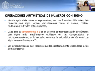 OPERACIONES ARITMÉTICAS DE NÚMEROS CON SIGNO
● Hemos aprendido como se representan, en tres formatos diferentes, los
números con signo. Ahora, estudiaremos como se suman, restan,
multiplican y dividen estos números.
● Dado que el complemento a 2 es el sistema de representación de números
con signo más ampliamente utilizado en las computadoras y
microprocesadores, en lo sucesivo veremos la aritmética de números con
signo en complemento a 2.
● Los procedimientos que veremos pueden perfectamente extenderse a los
demás sistemas.
 