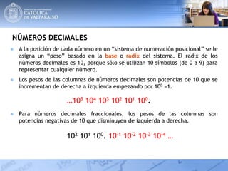 NÚMEROS DECIMALES
● A la posición de cada número en un “sistema de numeración posicional” se le
asigna un “peso” basado en la base o radix del sistema. El radix de los
números decimales es 10, porque sólo se utilizan 10 símbolos (de 0 a 9) para
representar cualquier número.
…105 104 103 102 101 100.
102 101 100. 10-1 10-2 10-3 10-4 …
● Los pesos de las columnas de números decimales son potencias de 10 que se
incrementan de derecha a izquierda empezando por 100 =1.
● Para números decimales fraccionales, los pesos de las columnas son
potencias negativas de 10 que disminuyen de izquierda a derecha.
 