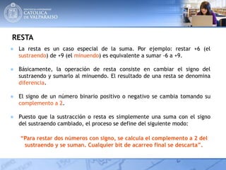 RESTA
● La resta es un caso especial de la suma. Por ejemplo: restar +6 (el
sustraendo) de +9 (el minuendo) es equivalente a sumar -6 a +9.
● Básicamente, la operación de resta consiste en cambiar el signo del
sustraendo y sumarlo al minuendo. El resultado de una resta se denomina
diferencia.
● El signo de un número binario positivo o negativo se cambia tomando su
complemento a 2.
● Puesto que la sustracción o resta es simplemente una suma con el signo
del sustraendo cambiado, el proceso se define del siguiente modo:
“Para restar dos números con signo, se calcula el complemento a 2 del
sustraendo y se suman. Cualquier bit de acarreo final se descarta”.
 