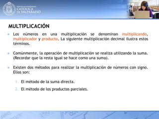 MULTIPLICACIÓN
● Los números en una multiplicación se denominan multiplicando,
multiplicador y producto. La siguiente multiplicación decimal ilustra estos
términos.
● Comúnmente, la operación de multiplicación se realiza utilizando la suma.
(Recordar que la resta igual se hace como una suma).
● Existen dos métodos para realizar la multiplicación de números con signo.
Ellos son:
1. El método de la suma directa.
2. El método de los productos parciales.
 