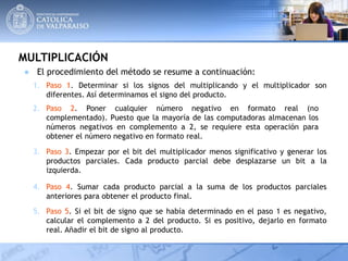 MULTIPLICACIÓN
4. Paso 4. Sumar cada producto parcial a la suma de los productos parciales
anteriores para obtener el producto final.
1. Paso 1. Determinar si los signos del multiplicando y el multiplicador son
diferentes. Así determinamos el signo del producto.
2. Paso 2. Poner cualquier número negativo en formato real (no
complementado). Puesto que la mayoría de las computadoras almacenan los
números negativos en complemento a 2, se requiere esta operación para
obtener el número negativo en formato real.
3. Paso 3. Empezar por el bit del multiplicador menos significativo y generar los
productos parciales. Cada producto parcial debe desplazarse un bit a la
izquierda.
● El procedimiento del método se resume a continuación:
5. Paso 5. Si el bit de signo que se había determinado en el paso 1 es negativo,
calcular el complemento a 2 del producto. Si es positivo, dejarlo en formato
real. Añadir el bit de signo al producto.
 