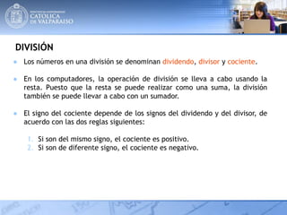 DIVISIÓN
● Los números en una división se denominan dividendo, divisor y cociente.
● En los computadores, la operación de división se lleva a cabo usando la
resta. Puesto que la resta se puede realizar como una suma, la división
también se puede llevar a cabo con un sumador.
● El signo del cociente depende de los signos del dividendo y del divisor, de
acuerdo con las dos reglas siguientes:
1. Si son del mismo signo, el cociente es positivo.
2. Si son de diferente signo, el cociente es negativo.
 