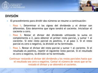DIVISIÓN
Continuar restando el divisor del dividendo y los restos parciales hasta que
el resultado sea cero o negativo. Contar el número de veces que se ha
restado el divisor y se obtendrá el cociente.
1. Paso 1. Determinar si los signos del dividendo y el divisor son
diferentes. Esto determina que signo tendrá el cociente. Inicializar el
cociente a cero.
2. Paso 2. Restar el divisor del dividendo utilizando la suma en
complemento a 2, para obtener el primer resto parcial, y sumar 1 al
cociente. Si este resto parcial es positivo, ir al paso 3. Si el resto
parcial es cero o negativo, la división se ha terminado.
3. Paso 3. Restar el divisor del resto parcial y sumar 1 al cociente. Si el
resultado es positivo, repetir el siguiente resto parcial. Si el resultado
es cero o negativo, la división se ha terminado.
● El procedimiento para dividir dos números se resume a continuación:
 